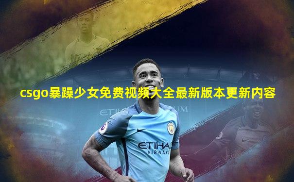 csgo暴躁少女免费视频大全最新版本更新内容