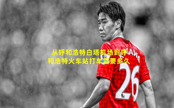 从呼和浩特白塔机场到呼和浩特火车站打车需要多久
