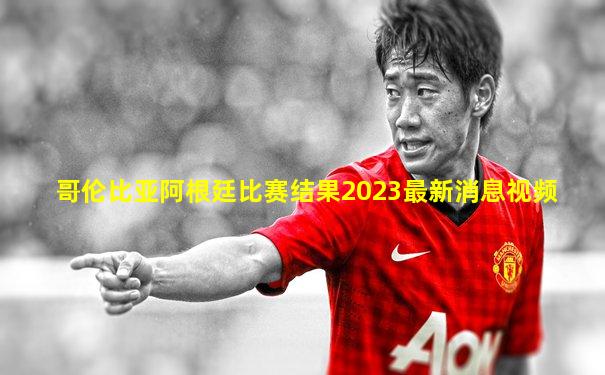 哥伦比亚阿根廷比赛结果2023最新消息视频