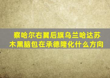 察哈尔右翼后旗乌兰哈达苏木黑脑包在承德隆化什么方向