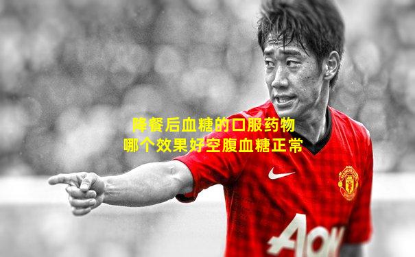 降餐后血糖的口服药物哪个效果好空腹血糖正常