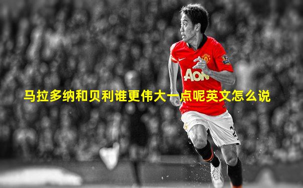 马拉多纳和贝利谁更伟大一点呢英文怎么说