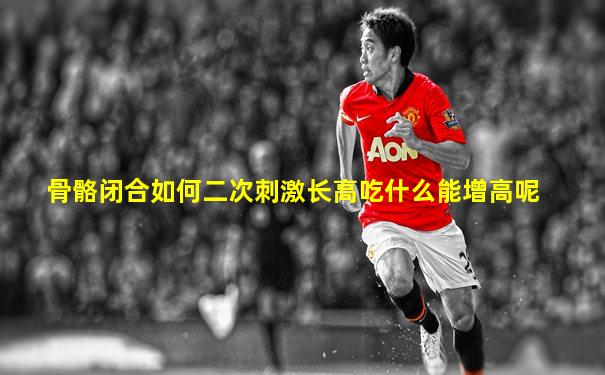 骨骼闭合如何二次刺激长高吃什么能增高呢
